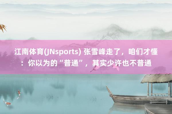 江南体育(JNsports) 张雪峰走了，咱们才懂：你以为的“普通”，其实少许也不普通