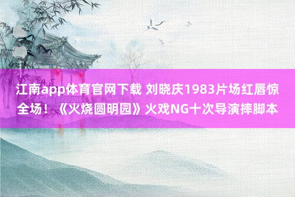 江南app体育官网下载 刘晓庆1983片场红唇惊全场！《火烧圆明园》火戏NG十次导演摔脚本