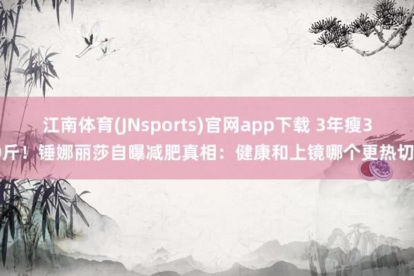 江南体育(JNsports)官网app下载 3年瘦30斤！锤娜丽莎自曝减肥真相：健康和上镜哪个更热切？