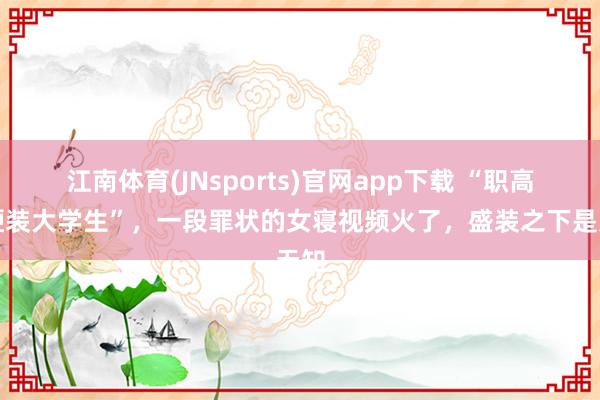 江南体育(JNsports)官网app下载 “职高女硬装大学生”，一段罪状的女寝视频火了，盛装之下是无知
