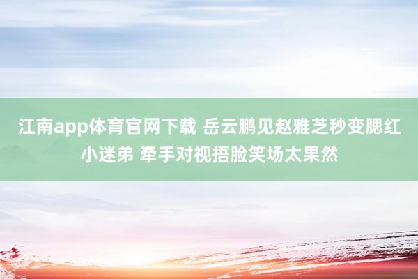 江南app体育官网下载 岳云鹏见赵雅芝秒变腮红小迷弟 牵手对视捂脸笑场太果然