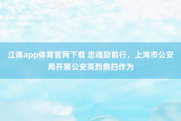 江南app体育官网下载 忠魂励前行，上海市公安局开展公安英烈祭扫作为