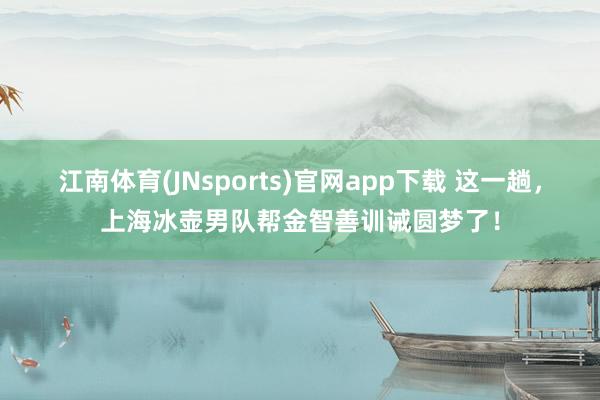 江南体育(JNsports)官网app下载 这一趟，上海冰壶男队帮金智善训诫圆梦了！