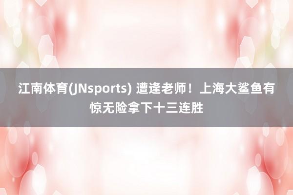 江南体育(JNsports) 遭逢老师！上海大鲨鱼有惊无险拿下十三连胜