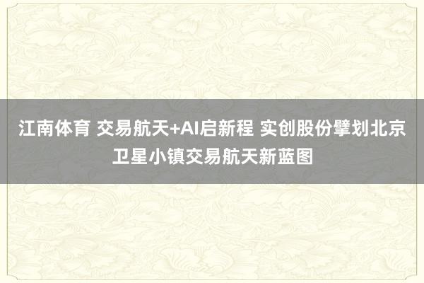 江南体育 交易航天+AI启新程 实创股份擘划北京卫星小镇交易航天新蓝图