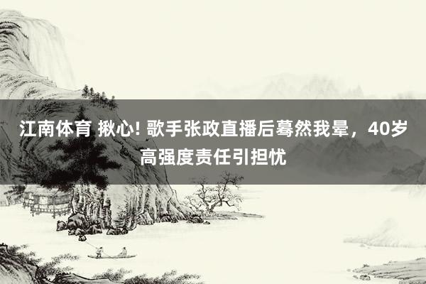 江南体育 揪心! 歌手张政直播后蓦然我晕，40岁高强度责任引担忧