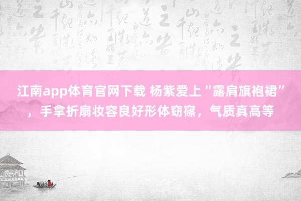 江南app体育官网下载 杨紫爱上“露肩旗袍裙”，手拿折扇妆容良好形体窈窱，气质真高等