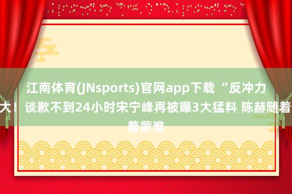 江南体育(JNsports)官网app下载 “反冲力”太大！谈歉不到24小时宋宁峰再被曝3大猛料 陈赫随着蒙难