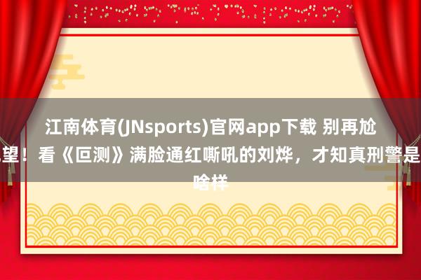 江南体育(JNsports)官网app下载 别再尬演观望！看《叵测》满脸通红嘶吼的刘烨，才知真刑警是啥样