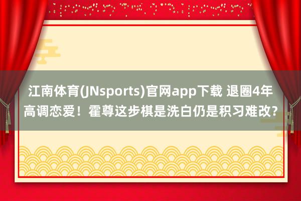 江南体育(JNsports)官网app下载 退圈4年高调恋爱！霍尊这步棋是洗白仍是积习难改？
