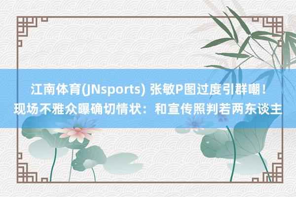 江南体育(JNsports) 张敏P图过度引群嘲！现场不雅众曝确切情状：和宣传照判若两东谈主