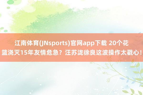 江南体育(JNsports)官网app下载 20个花篮浇灭15年友情危急？汪苏泷徐良这波操作太戳心！