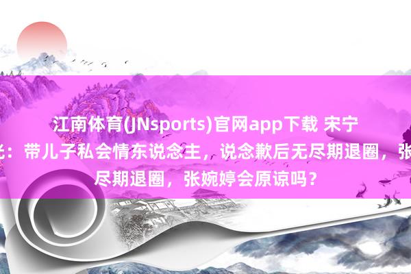 江南体育(JNsports)官网app下载 宋宁峰出轨细节曝光：带儿子私会情东说念主，说念歉后无尽期退圈，张婉婷会原谅吗？