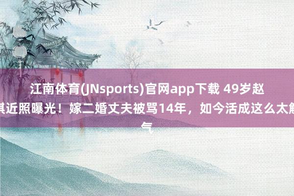江南体育(JNsports)官网app下载 49岁赵子琪近照曝光！嫁二婚丈夫被骂14年，如今活成这么太解气