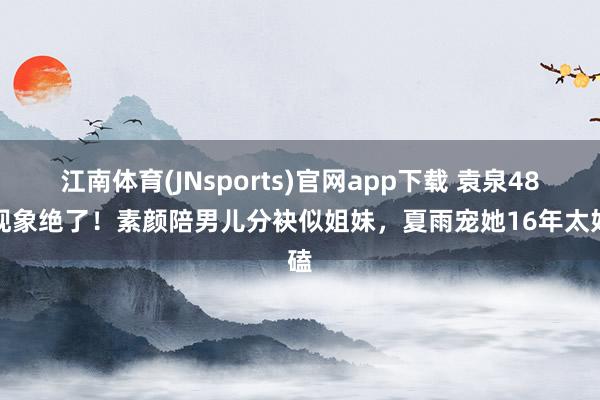 江南体育(JNsports)官网app下载 袁泉48岁现象绝了！素颜陪男儿分袂似姐妹，夏雨宠她16年太好磕