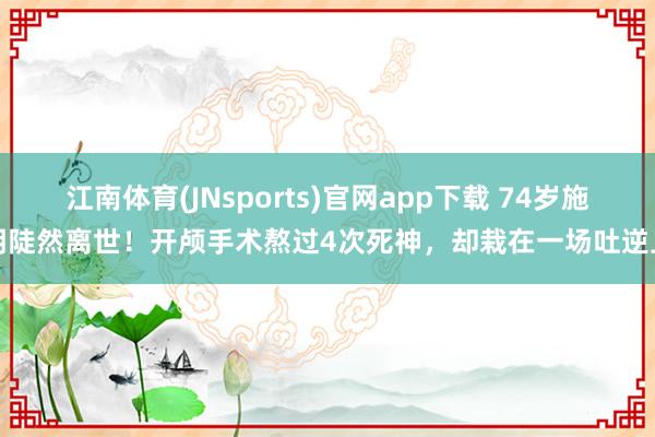 江南体育(JNsports)官网app下载 74岁施明陡然离世！开颅手术熬过4次死神，却栽在一场吐逆上