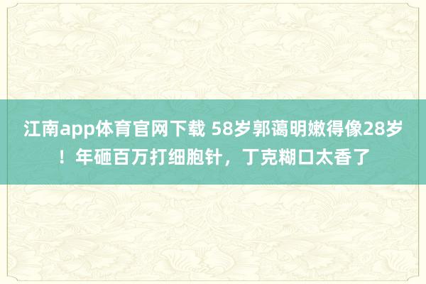 江南app体育官网下载 58岁郭蔼明嫩得像28岁！年砸百万打细胞针，丁克糊口太香了