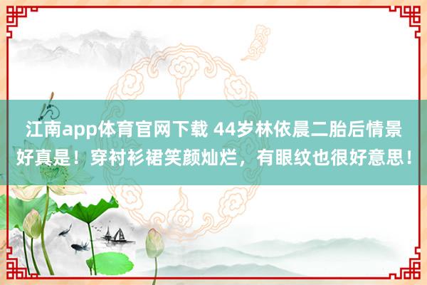 江南app体育官网下载 44岁林依晨二胎后情景好真是！穿衬衫裙笑颜灿烂，有眼纹也很好意思！
