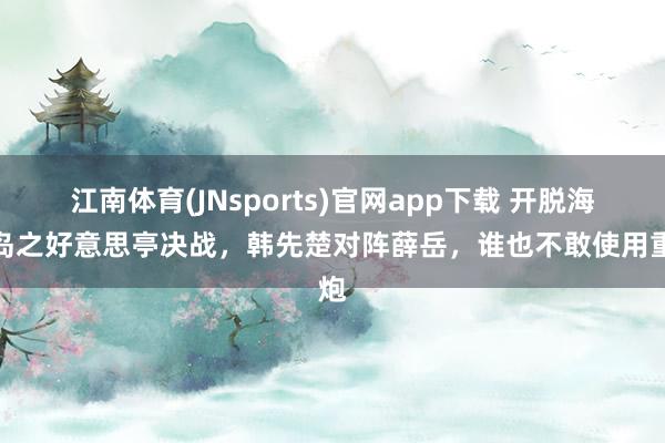 江南体育(JNsports)官网app下载 开脱海南岛之好意思亭决战，韩先楚对阵薛岳，谁也不敢使用重炮