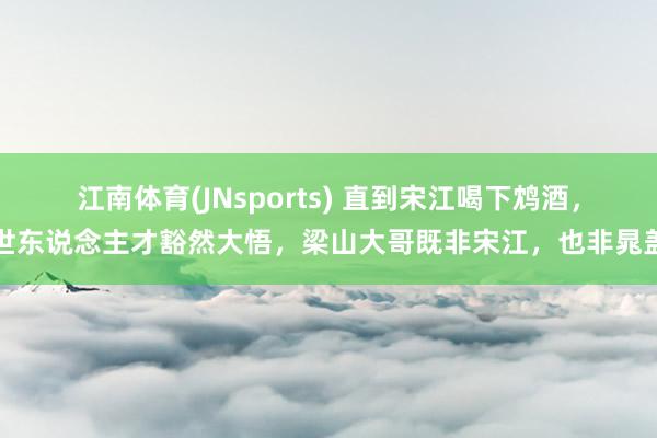 江南体育(JNsports) 直到宋江喝下鸩酒，世东说念主才豁然大悟，梁山大哥既非宋江，也非晁盖