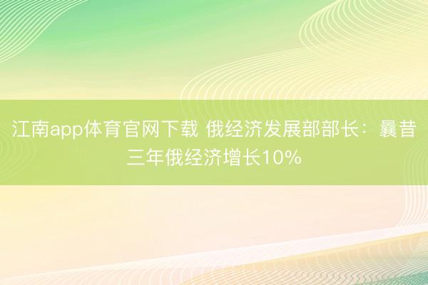 江南app体育官网下载 俄经济发展部部长：曩昔三年俄经济增长10%