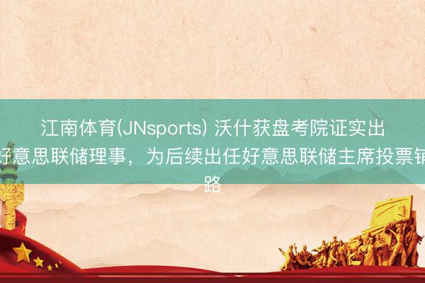 江南体育(JNsports) 沃什获盘考院证实出任好意思联储理事，为后续出任好意思联储主席投票铺路