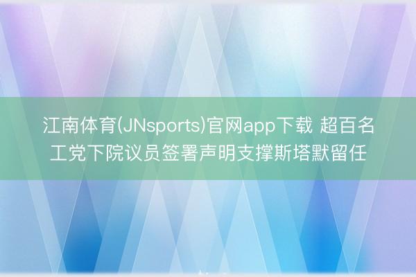 江南体育(JNsports)官网app下载 超百名工党下院议员签署声明支撑斯塔默留任