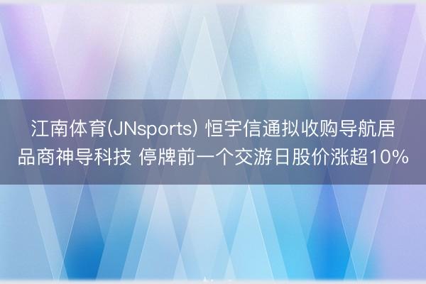 江南体育(JNsports) 恒宇信通拟收购导航居品商神导科技 停牌前一个交游日股价涨超10%
