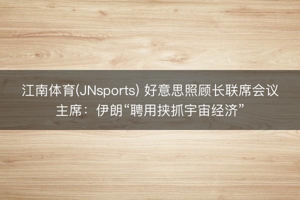江南体育(JNsports) 好意思照顾长联席会议主席:伊朗“聘用挟抓宇宙经济”