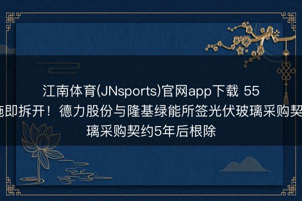 江南体育(JNsports)官网app下载 55亿大单未实施即拆开!德力股份与隆基绿能所签光伏玻璃采购契约5年后根除