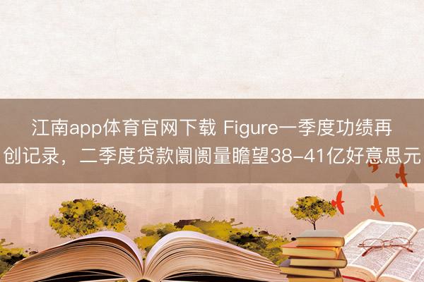 江南app体育官网下载 Figure一季度功绩再创记录,二季度贷款阛阓量瞻望38-41亿好意思元