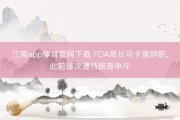 江南app体育官网下载 FDA局长马卡里辞职，此前屡次遭特朗普申斥