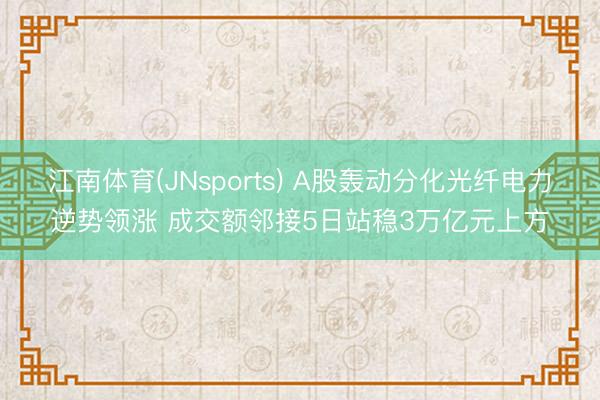 江南体育(JNsports) A股轰动分化光纤电力逆势领涨 成交额邻接5日站稳3万亿元上方