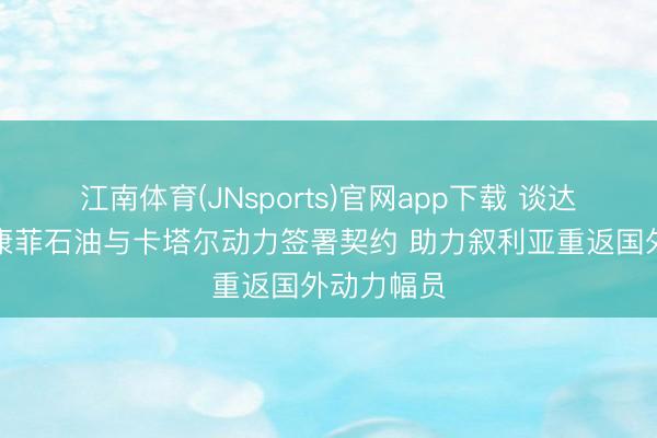 江南体育(JNsports)官网app下载 谈达尔动力、康菲石油与卡塔尔动力签署契约 助力叙利亚重返国外动力幅员