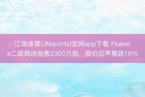 江南体育(JNsports)官网app下载 Fluence二级商场抛售2300万股，股价应声暴跌16%