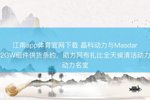 江南app体育官网下载 晶科动力与Masdar签署2GW组件供货条约,助力阿布扎比全天候清洁动力名堂