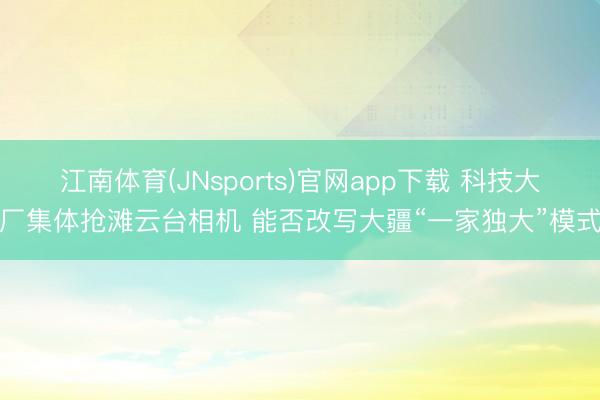 江南体育(JNsports)官网app下载 科技大厂集体抢滩云台相机 能否改写大疆“一家独大”模式