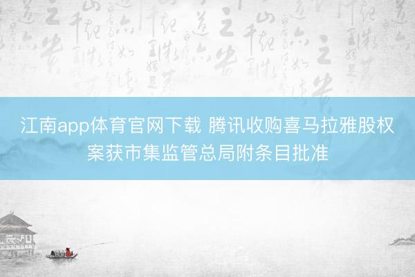 江南app体育官网下载 腾讯收购喜马拉雅股权案获市集监管总局附条目批准