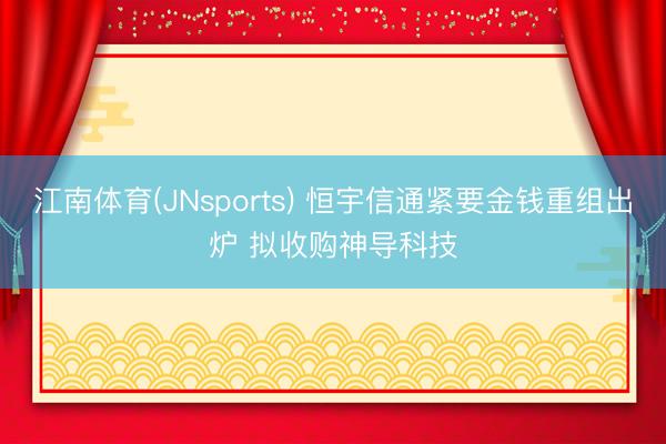 江南体育(JNsports) 恒宇信通紧要金钱重组出炉 拟收购神导科技