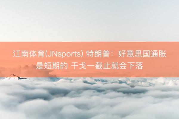 江南体育(JNsports) 特朗普:好意思国通胀是短期的 干戈一截止就会下落