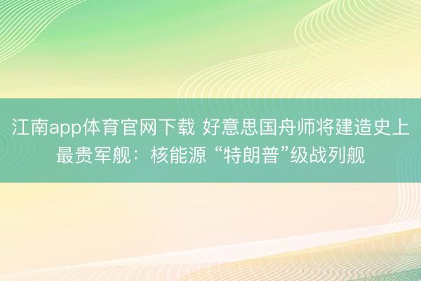 江南app体育官网下载 好意思国舟师将建造史上最贵军舰：核能源 “特朗普”级战列舰