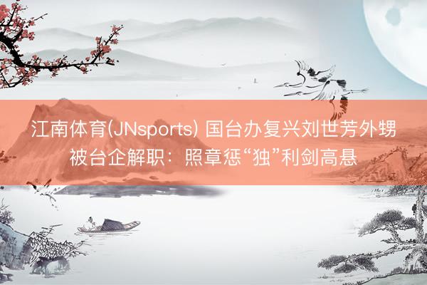 江南体育(JNsports) 国台办复兴刘世芳外甥被台企解职：照章惩“独”利剑高悬