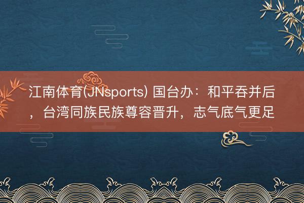 江南体育(JNsports) 国台办:和平吞并后,台湾同族民族尊容晋升,志气底气更足