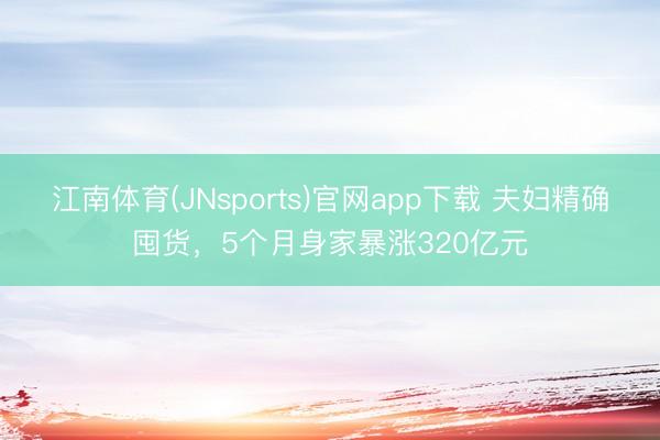 江南体育(JNsports)官网app下载 夫妇精确囤货，5个月身家暴涨320亿元