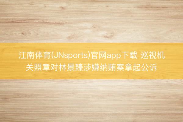 江南体育(JNsports)官网app下载 巡视机关照章对林景臻涉嫌纳贿案拿起公诉