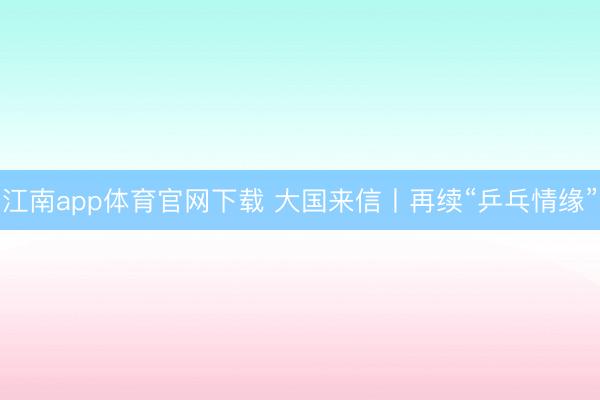 江南app体育官网下载 大国来信丨再续“乒乓情缘”