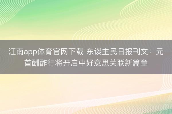 江南app体育官网下载 东谈主民日报刊文：元首酬酢行将开启中好意思关联新篇章