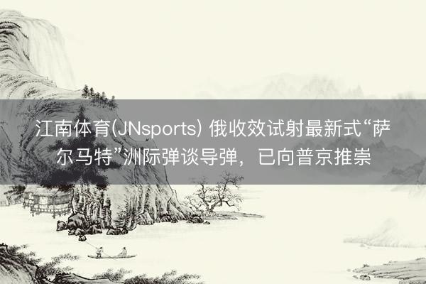江南体育(JNsports) 俄收效试射最新式“萨尔马特”洲际弹谈导弹,已向普京推崇