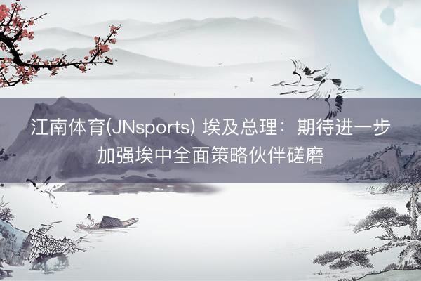 江南体育(JNsports) 埃及总理：期待进一步加强埃中全面策略伙伴磋磨