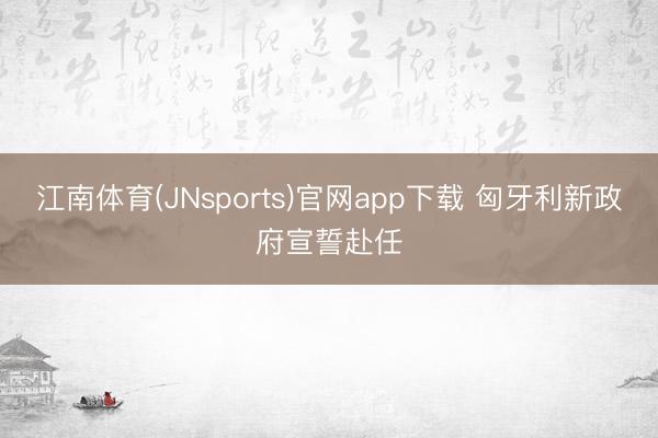 江南体育(JNsports)官网app下载 匈牙利新政府宣誓赴任
